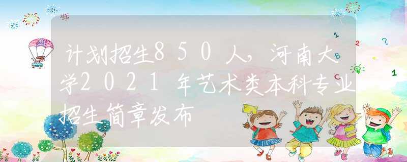 计划招生850人，河南大学2021年艺术类本科专业招生简章发布