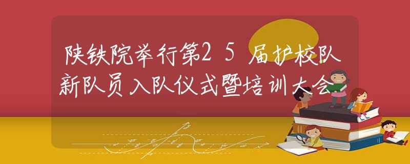 陕铁院举行第25届护校队新队员入队仪式暨培训大会