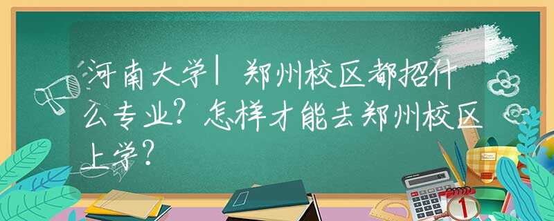 河南大学|郑州校区都招什么专业？怎样才能去郑州校区上学？