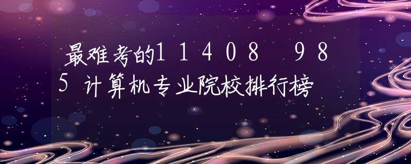 最难考的11408 985计算机专业院校排行榜