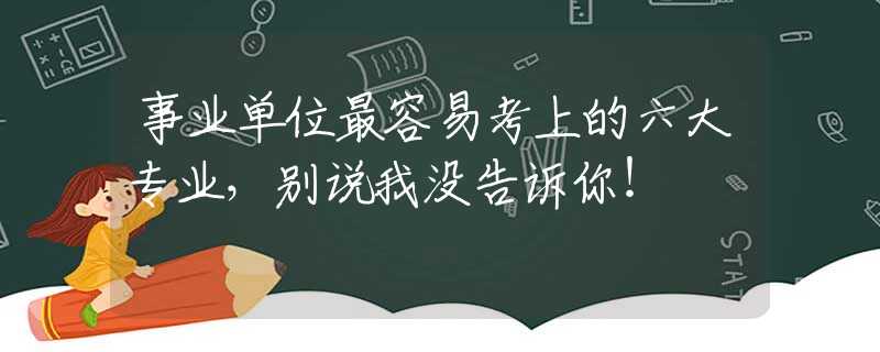 事业单位最容易考上的六大专业，别说我没告诉你！