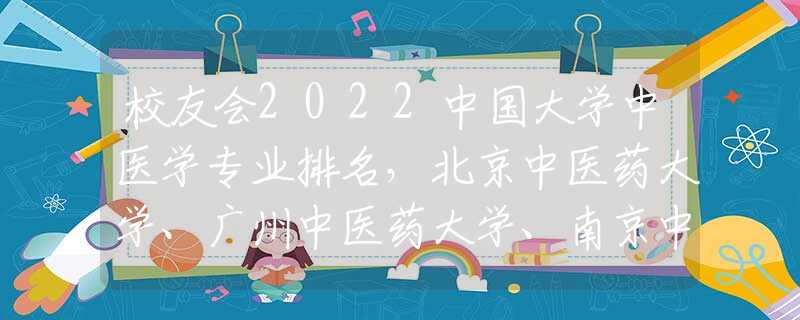 校友会2022中国大学中医学专业排名，北京中医药大学、广州中医药大学、南京中医药大学前三