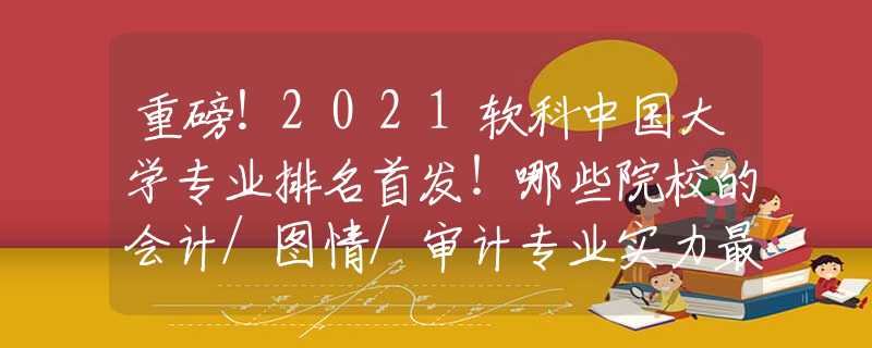 重磅！2021软科中国大学专业排名首发！哪些院校的会计/图情/审计专业实力最强？