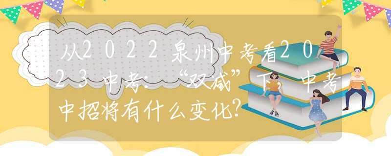 从2022泉州中考看2023中考：“双减”下，中考中招将有什么变化？