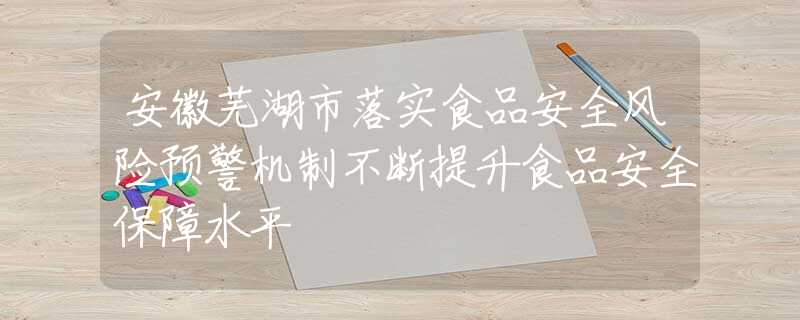 安徽芜湖市落实食品安全风险预警机制不断提升食品安全保障水平