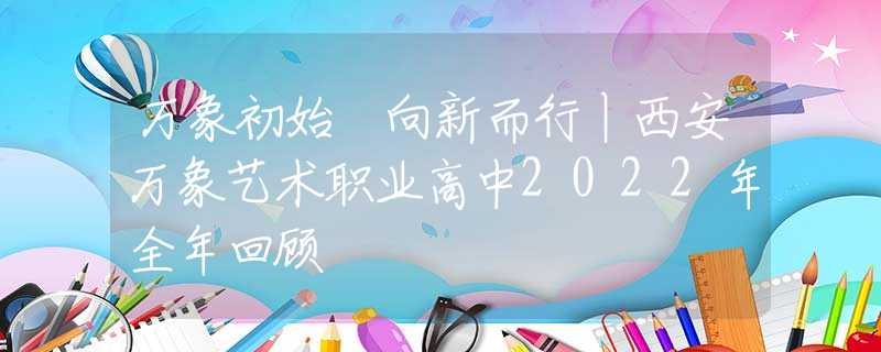 万象初始 向新而行丨西安万象艺术职业高中2022年全年回顾