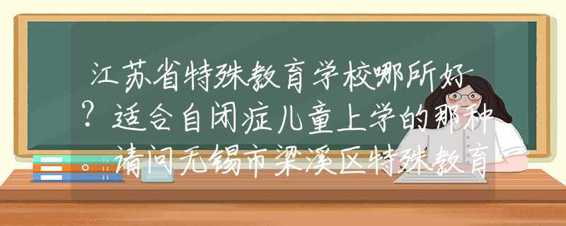 江苏省特殊教育学校哪所好？适合自闭症儿童上学的那种。请问无锡市梁溪区特殊教育学校怎么样？