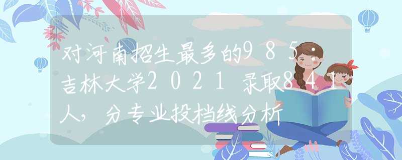 对河南招生最多的985：吉林大学2021录取841人，分专业投档线分析