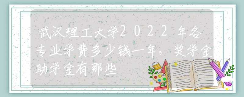 武汉理工大学2022年各专业学费多少钱一年，奖学金助学金有那些