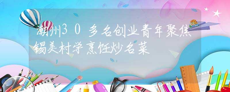 潮州30多名创业青年聚焦锡美村学烹饪炒名菜