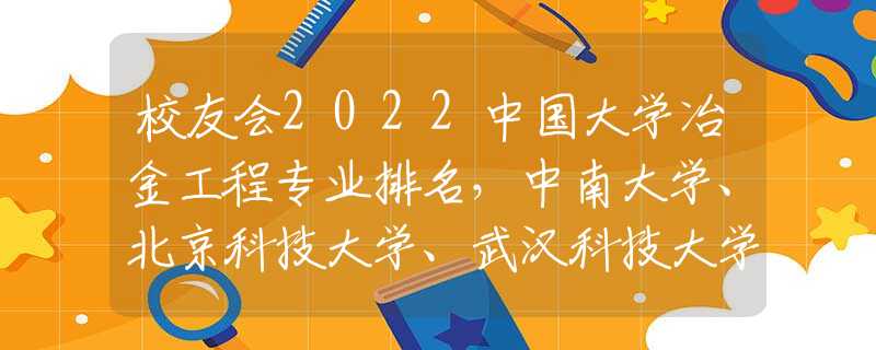 校友会2022中国大学冶金工程专业排名，中南大学、北京科技大学、武汉科技大学等前三