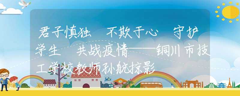 君子慎独 不欺于心 守护学生 共战疫情——铜川市技工学校教师孙航掠影