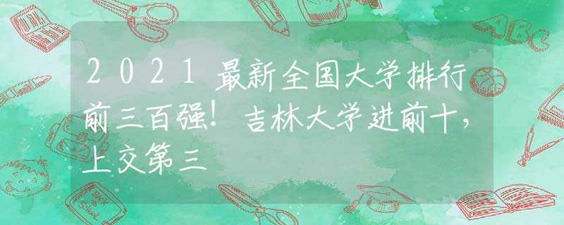 2021最新全国大学排行前三百强！吉林大学进前十，上交第三