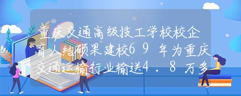 重庆交通高级技工学校校企育人结硕果建校69年为重庆交通运输行业输送4.8万多名人才