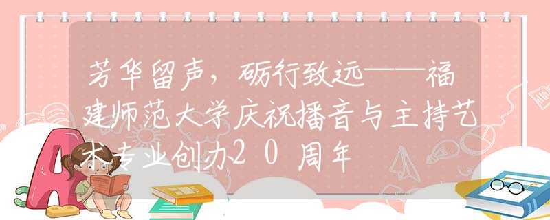 芳华留声，砺行致远——福建师范大学庆祝播音与主持艺术专业创办20周年