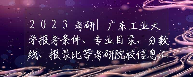 2023考研|广东工业大学报考条件、专业目录、分数线、报录比等考研院校信息汇总-67