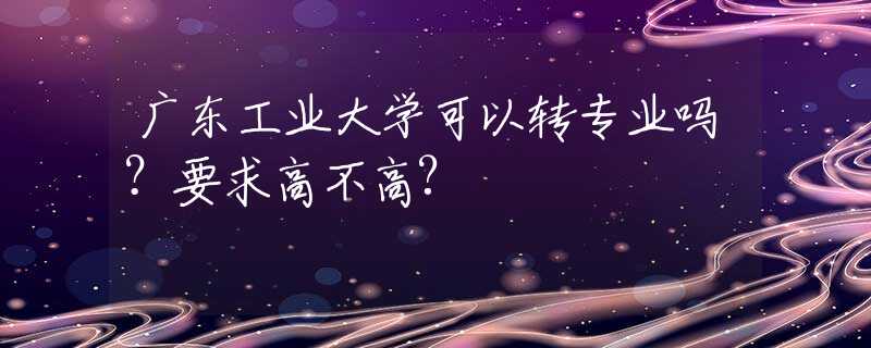 广东工业大学可以转专业吗？要求高不高?