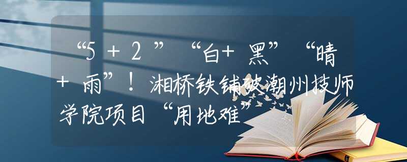 “5+2”“白+黑”“晴+雨”！湘桥铁铺破潮州技师学院项目“用地难”