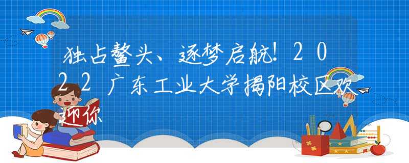 独占鳌头、逐梦启航！2022广东工业大学揭阳校区欢迎你