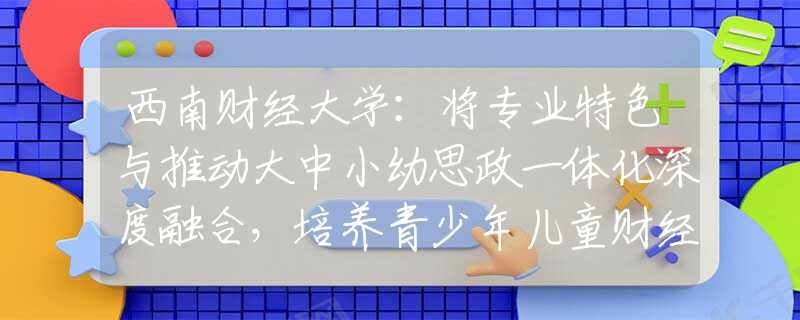 西南财经大学：将专业特色与推动大中小幼思政一体化深度融合，培养青少年儿童财经素养