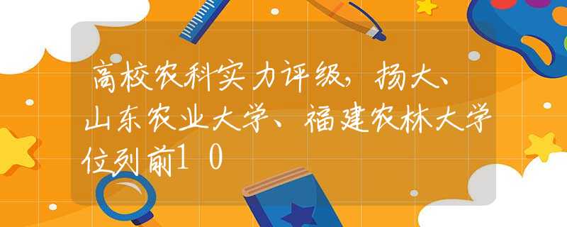 高校农科实力评级，扬大、山东农业大学、福建农林大学位列前10