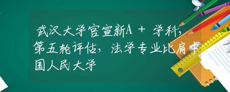 武汉大学官宣新A+学科，第五轮评估，法学专业比肩中国人民大学