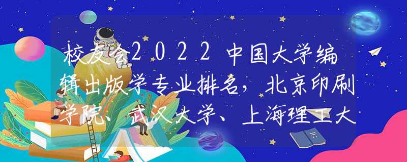 校友会2022中国大学编辑出版学专业排名，北京印刷学院、武汉大学、上海理工大学前三