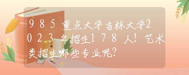 985重点大学吉林大学2023年招生178人！艺术类招生哪些专业呢？