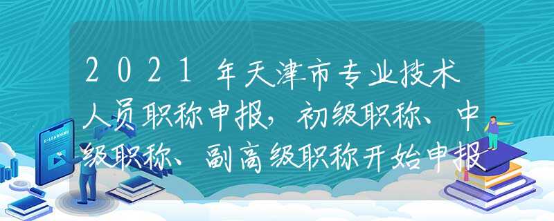 2021年天津市专业技术人员职称申报，初级职称、中级职称、副高级职称开始申报了！