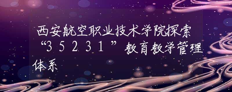 西安航空职业技术学院探索“35231”教育教学管理体系