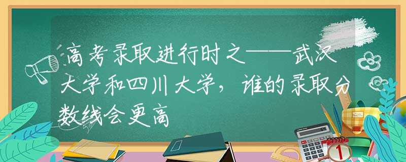 高考录取进行时之——武汉大学和四川大学，谁的录取分数线会更高