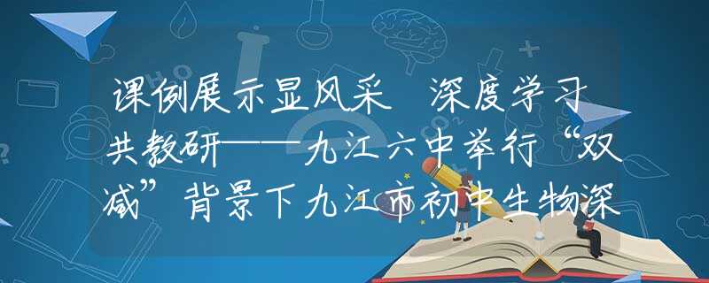 课例展示显风采 深度学习共教研——九江六中举行“双减”背景下九江市初中生物深度学习教学课例展示活动