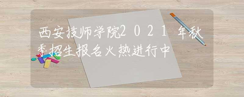 西安技师学院2021年秋季招生报名火热进行中