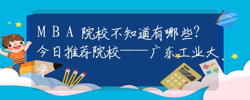 MBA院校不知道有哪些？今日推荐院校——广东工业大学