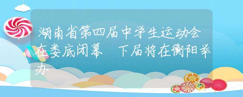 湖南省第四届中学生运动会在娄底闭幕 下届将在衡阳举办