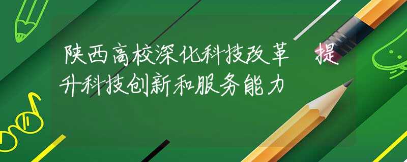 陕西高校深化科技改革 提升科技创新和服务能力