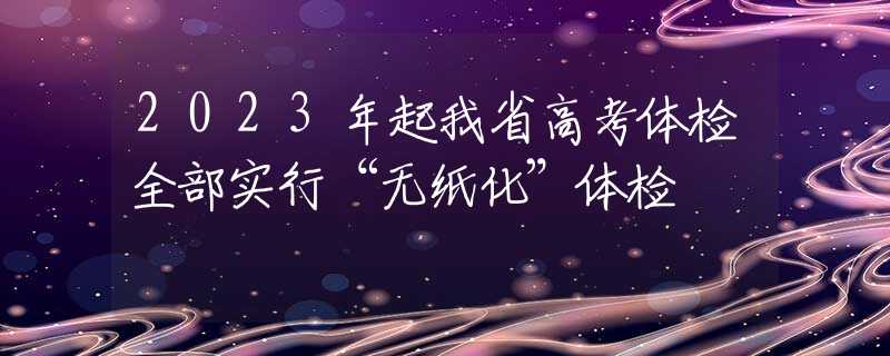 2023年起我省高考体检全部实行“无纸化”体检