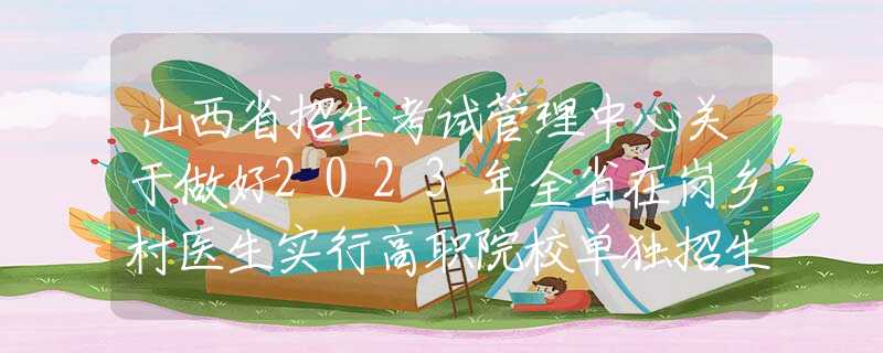 山西省招生考试管理中心关于做好2023年全省在岗乡村医生实行高职院校单独招生工作的通知