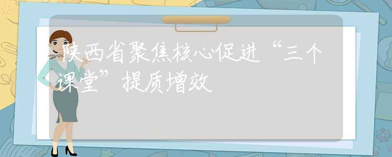 陕西省聚焦核心促进“三个课堂”提质增效