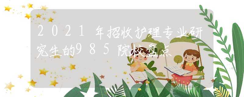 2021年招收护理专业研究生的985院校盘点