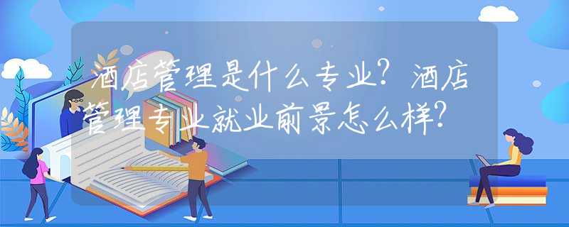 酒店管理是什么专业？酒店管理专业就业前景怎么样？