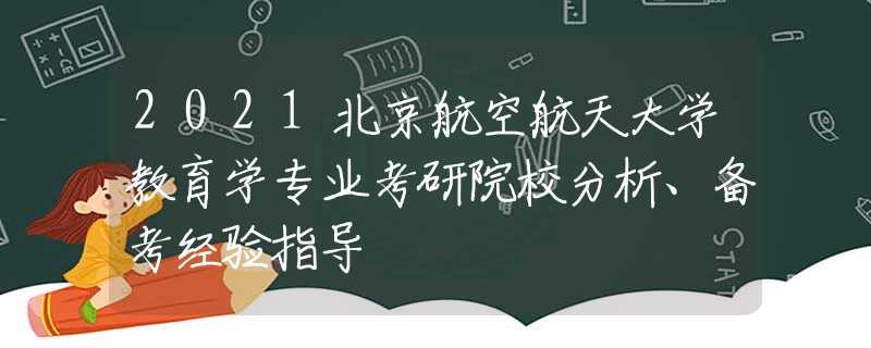 2021北京航空航天大学教育学专业考研院校分析、备考经验指导