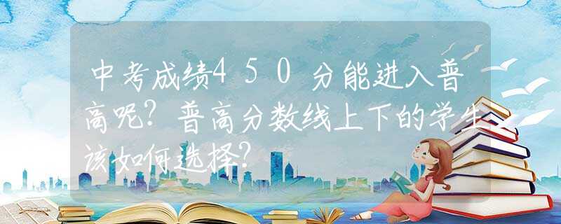 中考成绩450分能进入普高呢？普高分数线上下的学生该如何选择？