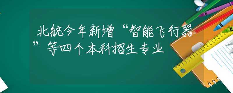 北航今年新增“智能飞行器”等四个本科招生专业