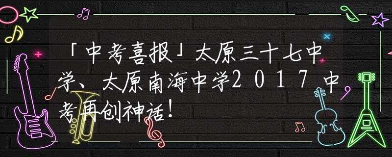 「中考喜报」太原三十七中学、太原南海中学2017中考再创神话！