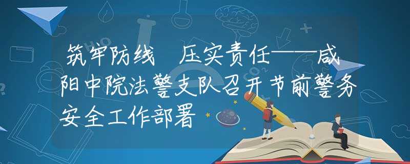 筑牢防线 压实责任——咸阳中院法警支队召开节前警务安全工作部署