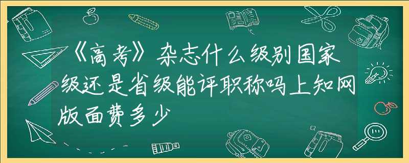 《高考》杂志什么级别国家级还是省级能评职称吗上知网版面费多少