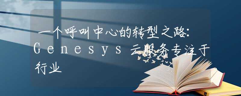 一个呼叫中心的转型之路：Genesys云服务专注于行业