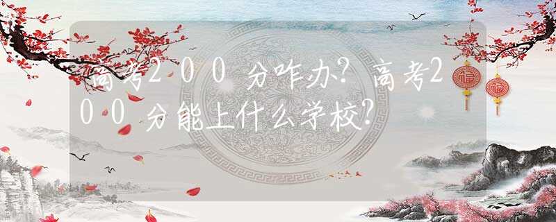 高考200分咋办？高考200分能上什么学校？