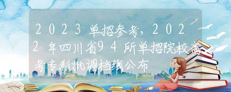 2023单招参考，2022年四川省94所单招院校高考专科批调档线公布